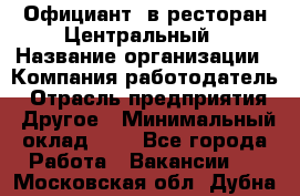 Официант. в ресторан Центральный › Название организации ­ Компания-работодатель › Отрасль предприятия ­ Другое › Минимальный оклад ­ 1 - Все города Работа » Вакансии   . Московская обл.,Дубна г.